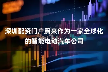 深圳配资门户蔚来作为一家全球化的智能电动汽车公司