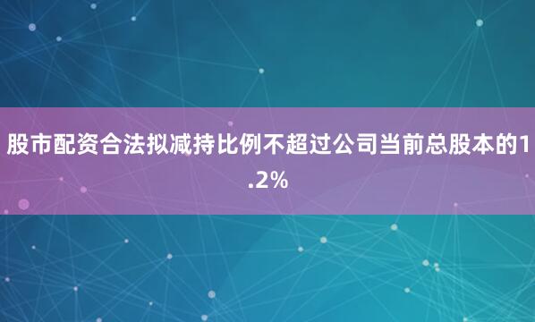股市配资合法拟减持比例不超过公司当前总股本的1.2%