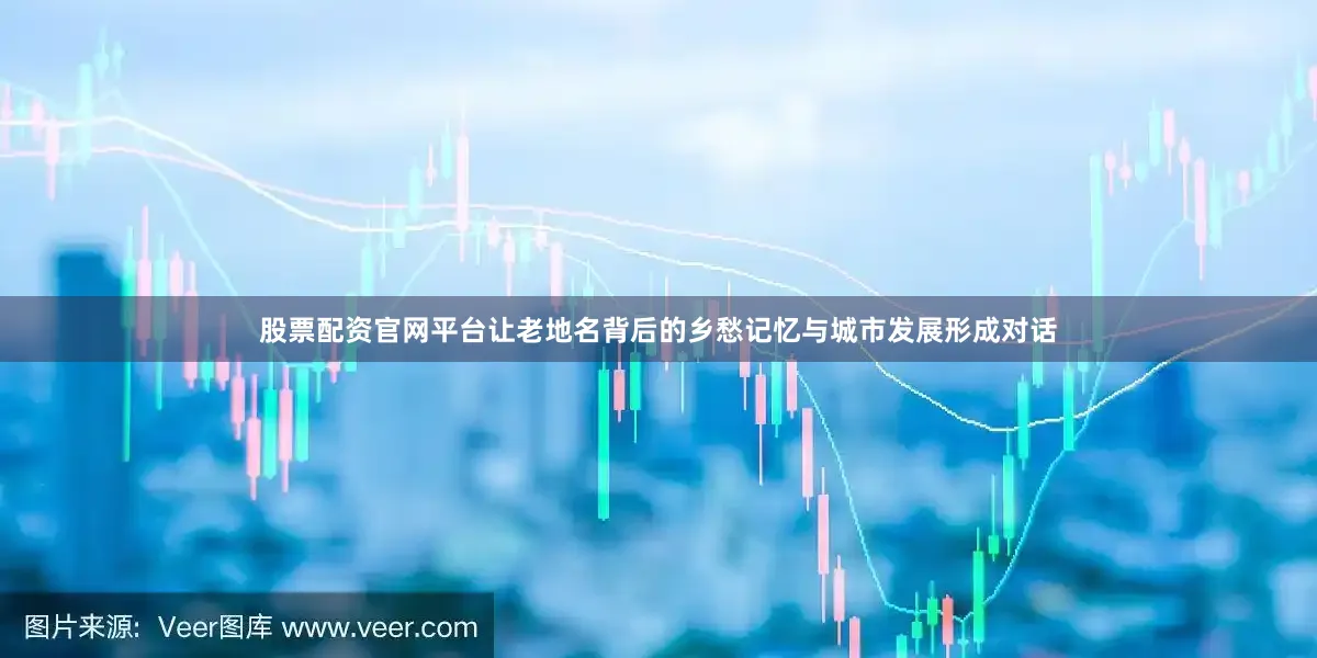 股票配资官网平台让老地名背后的乡愁记忆与城市发展形成对话