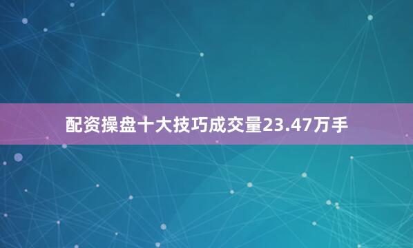 配资操盘十大技巧成交量23.47万手