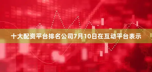 十大配资平台排名公司7月10日在互动平台表示
