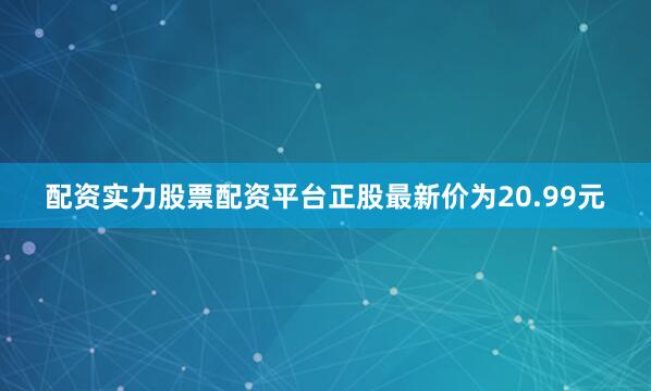 配资实力股票配资平台正股最新价为20.99元