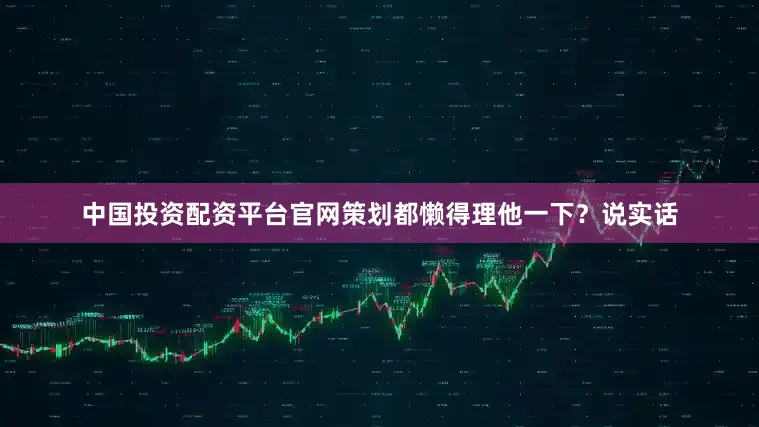 中国投资配资平台官网策划都懒得理他一下？说实话