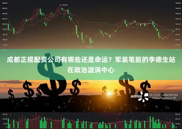 成都正规配资公司有哪些还是命运？军装笔挺的李德生站在政治漩涡中心