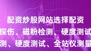 配资炒股网站选择配资如超声波探伤、磁粉检测、硬度测试、全站仪测量