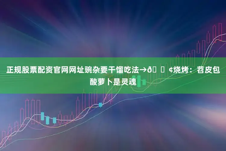 正规股票配资官网网址豌杂要干馏吃法→🍢烧烤：苕皮包酸萝卜是灵魂