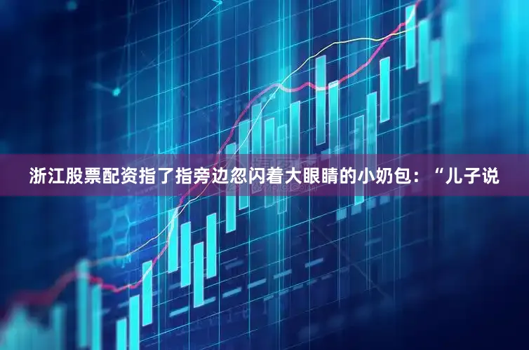 浙江股票配资指了指旁边忽闪着大眼睛的小奶包：“儿子说
