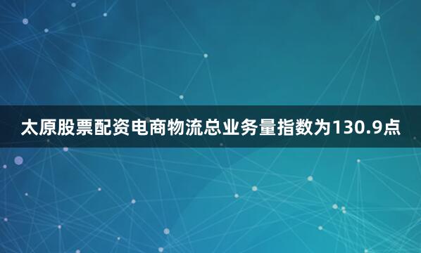 太原股票配资电商物流总业务量指数为130.9点