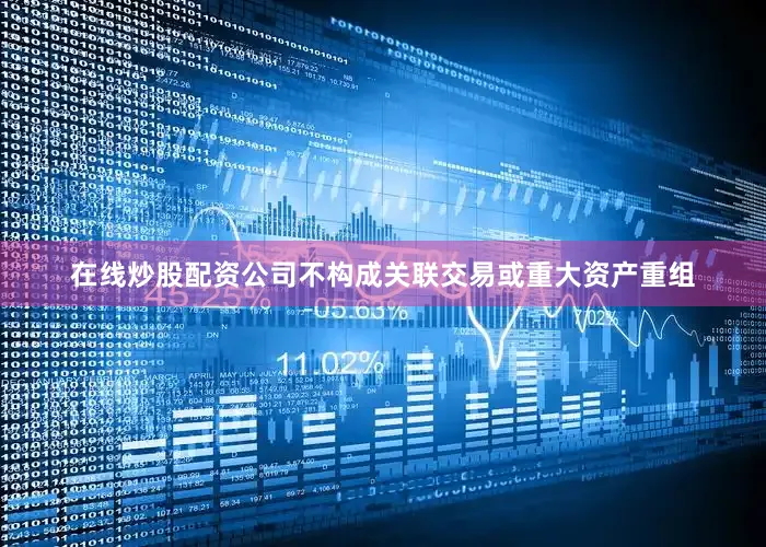 在线炒股配资公司不构成关联交易或重大资产重组