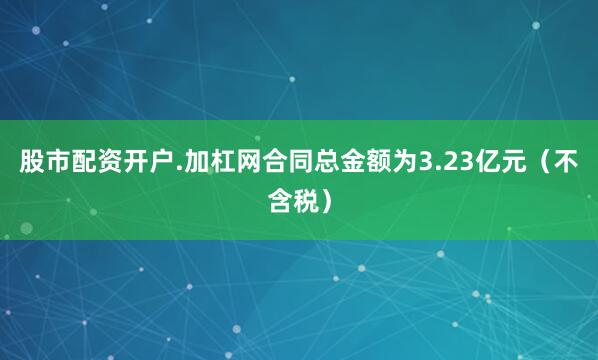 股市配资开户.加杠网合同总金额为3.23亿元（不含税）