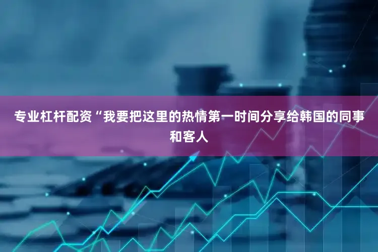 专业杠杆配资“我要把这里的热情第一时间分享给韩国的同事和客人