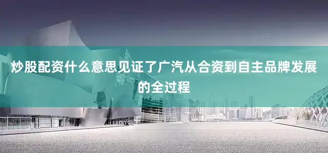 炒股配资什么意思见证了广汽从合资到自主品牌发展的全过程