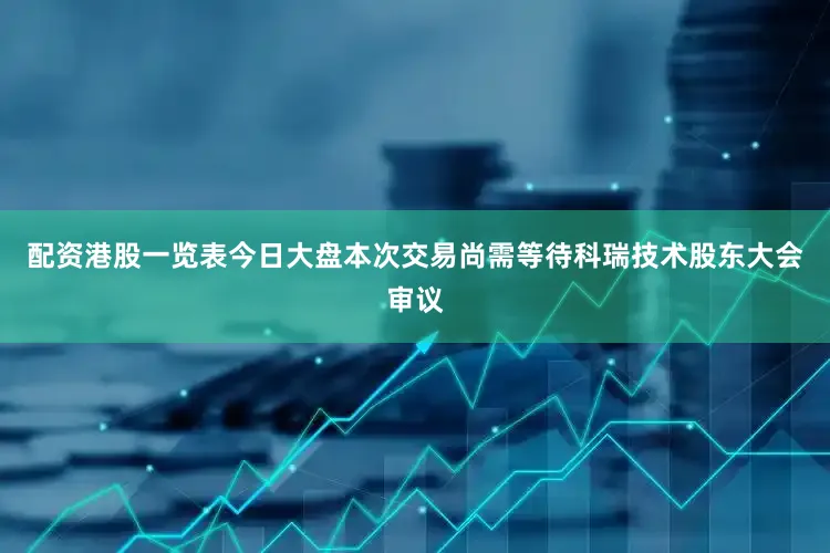 配资港股一览表今日大盘本次交易尚需等待科瑞技术股东大会审议
