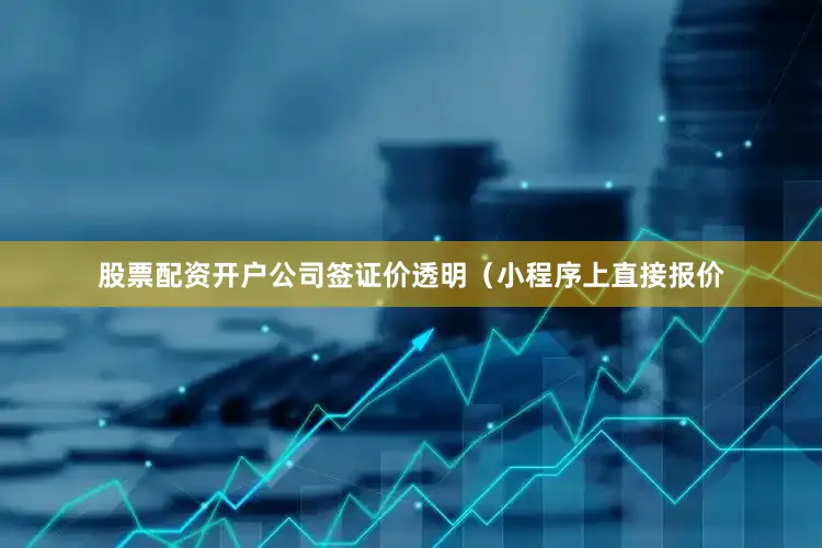 股票配资开户公司签证价透明（小程序上直接报价